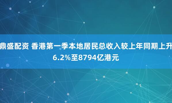 鼎盛配资 香港第一季本地居民总收入较上年同期上升6.2%至8794亿港元