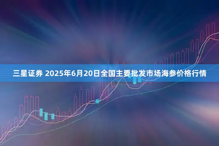 三星证券 2025年6月20日全国主要批发市场海参价格行情