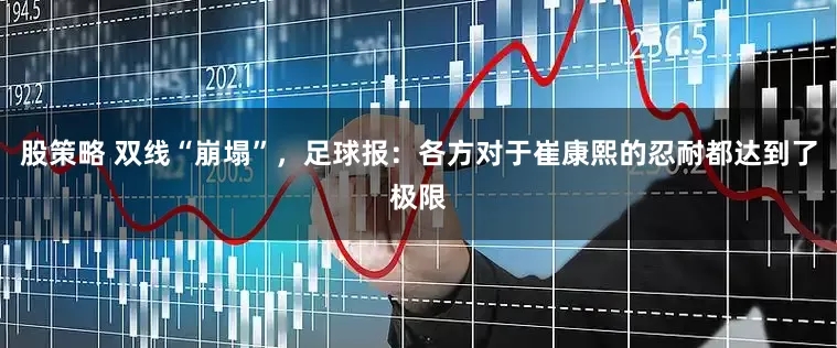 股策略 双线“崩塌”，足球报：各方对于崔康熙的忍耐都达到了极限