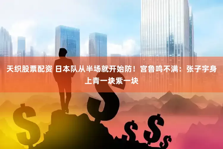 天织股票配资 日本队从半场就开始防！宫鲁鸣不满：张子宇身上青一块紫一块