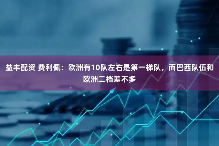 益丰配资 费利佩：欧洲有10队左右是第一梯队，而巴西队伍和欧洲二档差不多