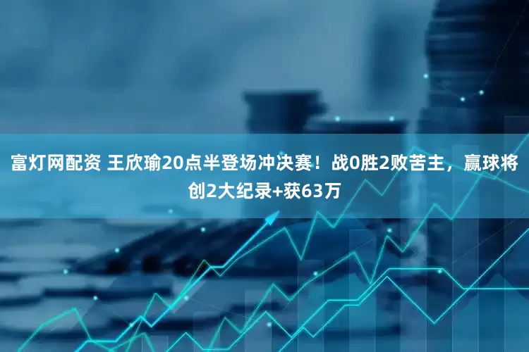 富灯网配资 王欣瑜20点半登场冲决赛！战0胜2败苦主，赢球将创2大纪录+获63万