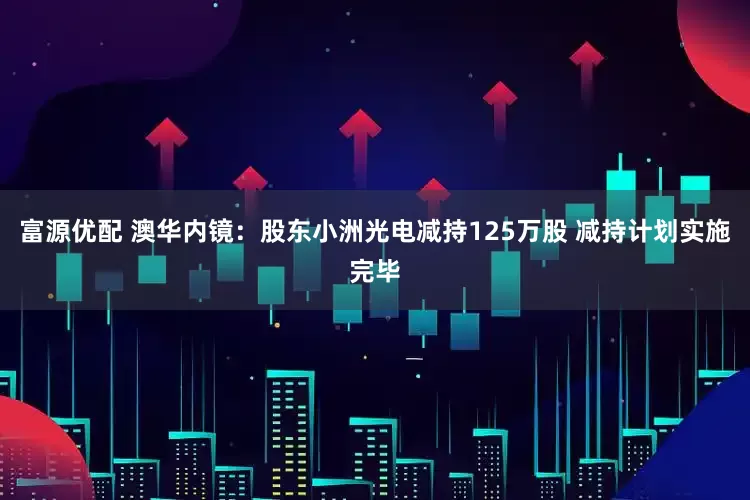 富源优配 澳华内镜：股东小洲光电减持125万股 减持计划实施完毕