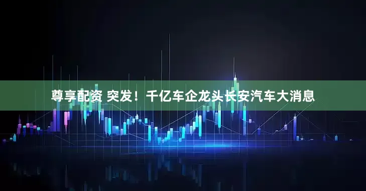 尊享配资 突发！千亿车企龙头长安汽车大消息