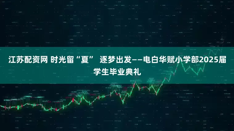 江苏配资网 时光留“夏”  逐梦出发——电白华赋小学部2025届学生毕业典礼