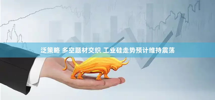 泛策略 多空题材交织 工业硅走势预计维持震荡