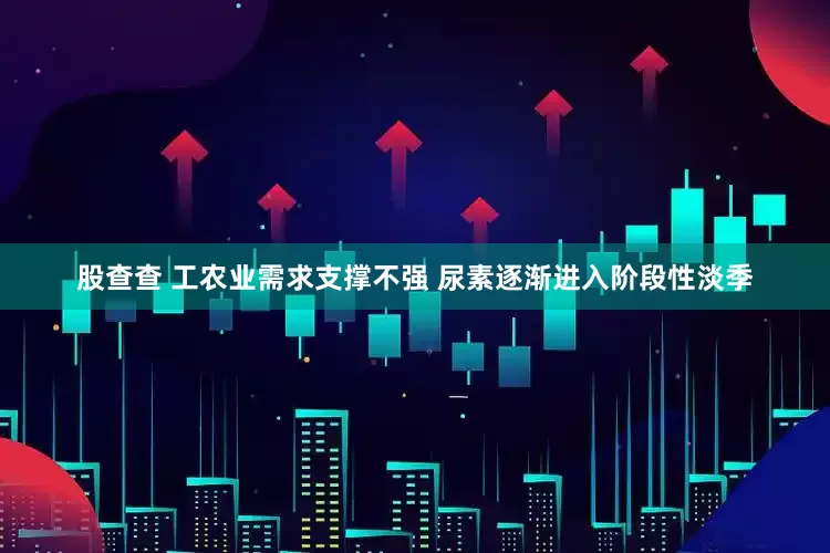 股查查 工农业需求支撑不强 尿素逐渐进入阶段性淡季