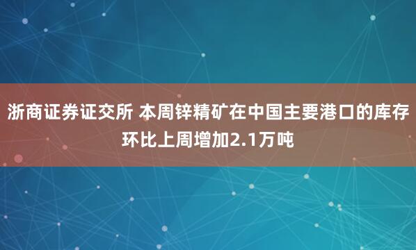 浙商证券证交所 本周锌精矿在中国主要港口的库存环比上周增加2.1万吨