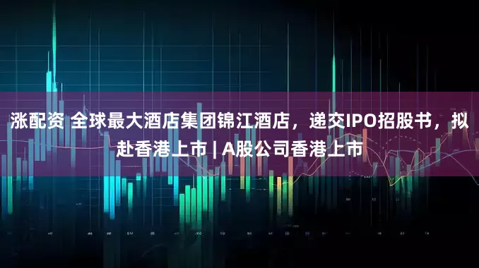 涨配资 全球最大酒店集团锦江酒店，递交IPO招股书，拟赴香港上市 | A股公司香港上市
