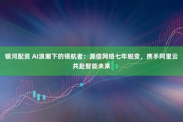 银河配资 AI浪潮下的领航者：源信网络七年蜕变，携手阿里云共赴智能未来
