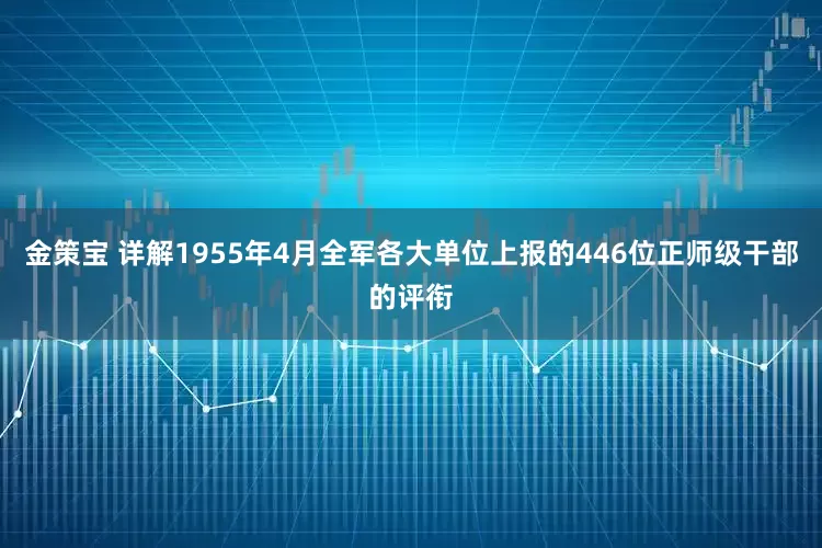 金策宝 详解1955年4月全军各大单位上报的446位正师级干部的评衔