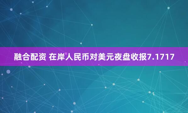融合配资 在岸人民币对美元夜盘收报7.1717