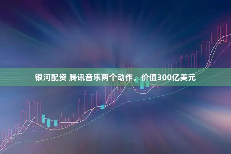 银河配资 腾讯音乐两个动作，价值300亿美元