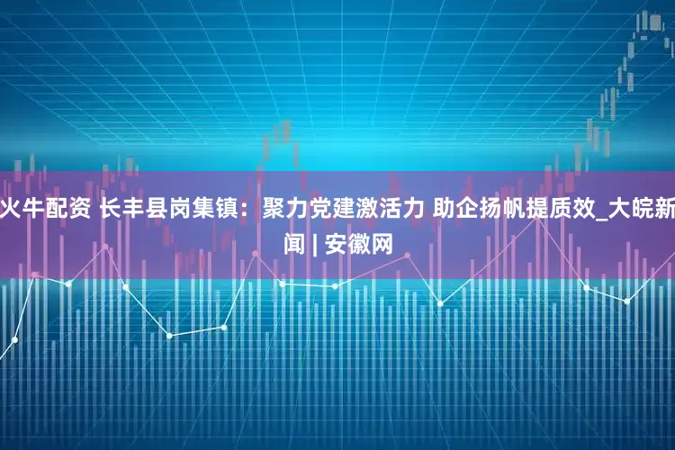 火牛配资 长丰县岗集镇：聚力党建激活力 助企扬帆提质效_大皖新闻 | 安徽网