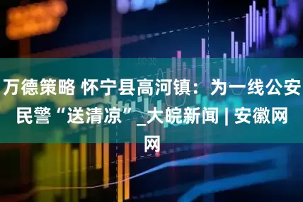 万德策略 怀宁县高河镇：为一线公安民警“送清凉”_大皖新闻 | 安徽网