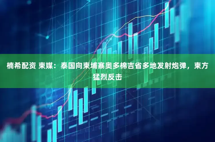 楠希配资 柬媒：泰国向柬埔寨奥多棉吉省多地发射炮弹，柬方猛烈反击