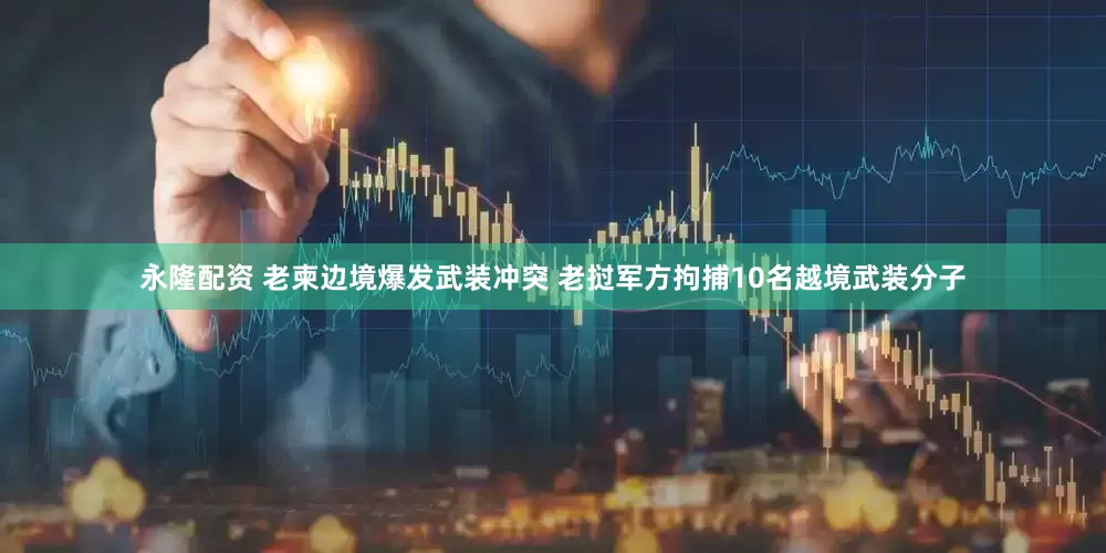 永隆配资 老柬边境爆发武装冲突 老挝军方拘捕10名越境武装分子