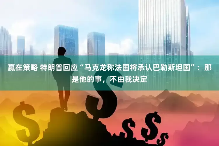 赢在策略 特朗普回应“马克龙称法国将承认巴勒斯坦国”：那是他的事，不由我决定