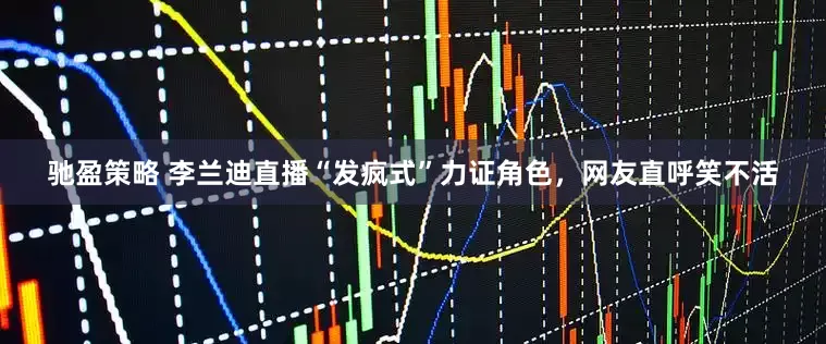 驰盈策略 李兰迪直播“发疯式”力证角色，网友直呼笑不活