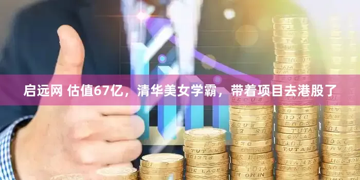 启远网 估值67亿，清华美女学霸，带着项目去港股了