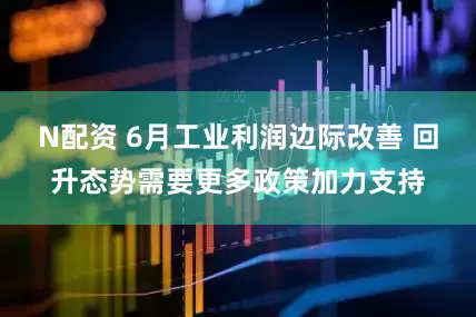 N配资 6月工业利润边际改善 回升态势需要更多政策加力支持