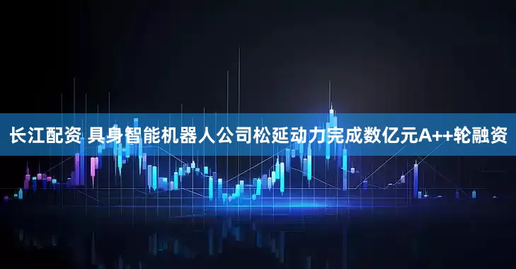 长江配资 具身智能机器人公司松延动力完成数亿元A++轮融资