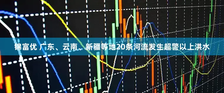 锦富优 广东、云南、新疆等地20条河流发生超警以上洪水