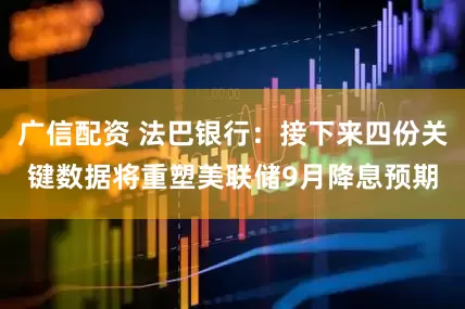 广信配资 法巴银行：接下来四份关键数据将重塑美联储9月降息预期