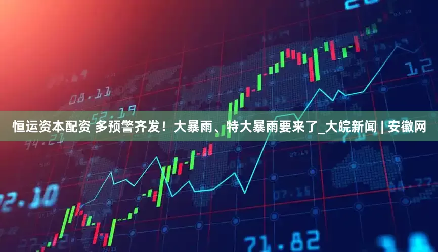 恒运资本配资 多预警齐发！大暴雨、特大暴雨要来了_大皖新闻 | 安徽网