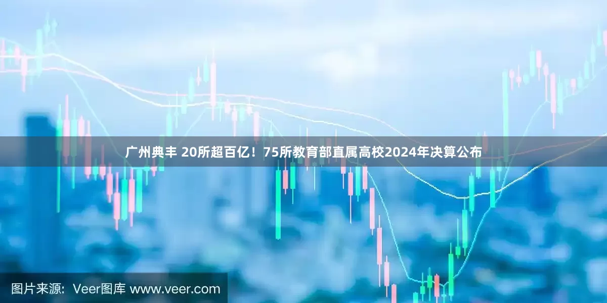 广州典丰 20所超百亿！75所教育部直属高校2024年决算公布