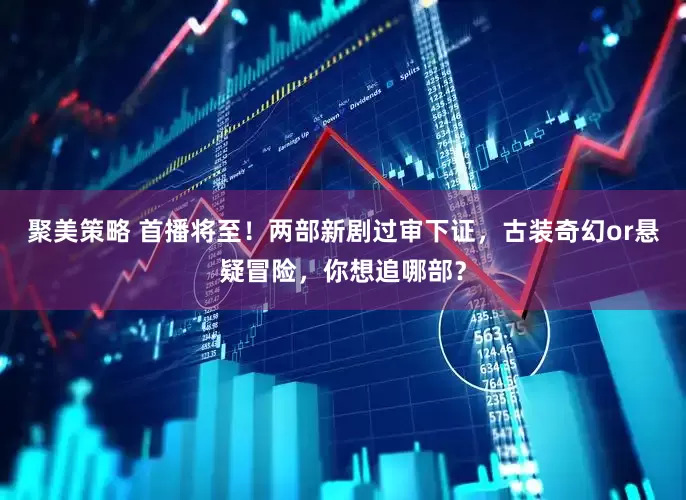 聚美策略 首播将至！两部新剧过审下证，古装奇幻or悬疑冒险，你想追哪部？