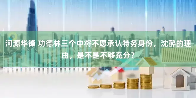 河源华锋 功德林三个中将不愿承认特务身份，沈醉的理由，是不是不够充分？
