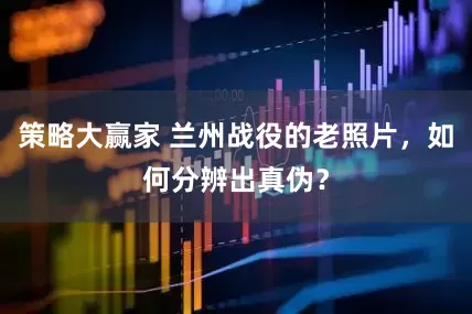 策略大赢家 兰州战役的老照片，如何分辨出真伪？