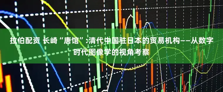 拉伯配资 长崎“唐馆”:清代中国驻日本的贸易机构——从数字时代图像学的视角考察