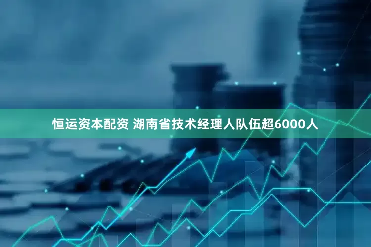 恒运资本配资 湖南省技术经理人队伍超6000人