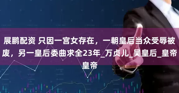展鹏配资 只因一宫女存在，一朝皇后当众受辱被废，另一皇后委曲求全23年_万贞儿_吴皇后_皇帝