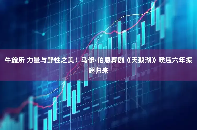 牛鑫所 力量与野性之美！马修·伯恩舞剧《天鹅湖》暌违六年振翅归来