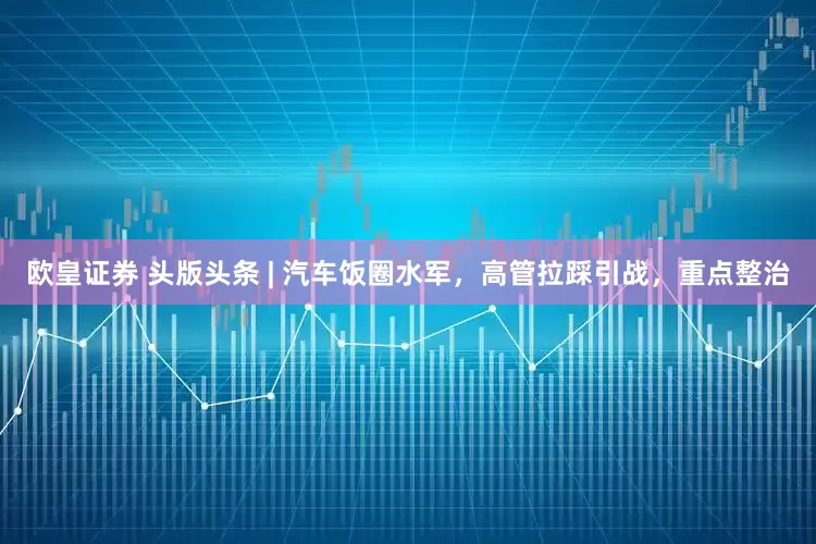 欧皇证券 头版头条 | 汽车饭圈水军，高管拉踩引战，重点整治