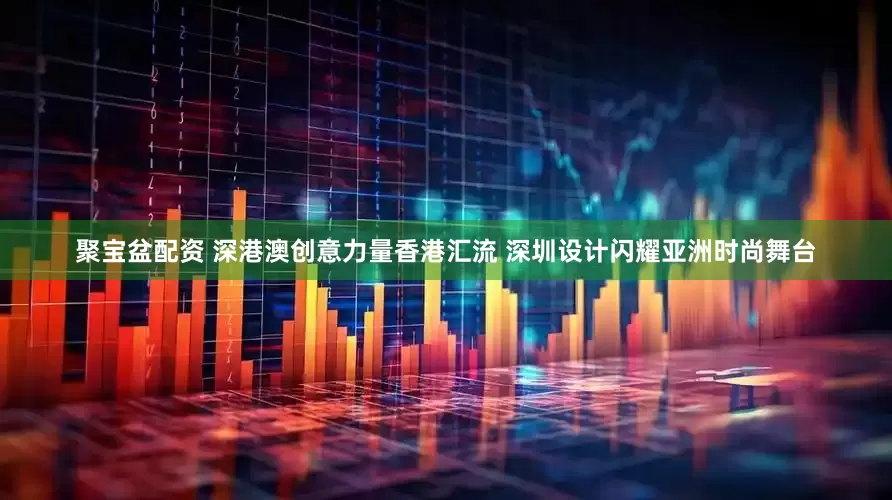 聚宝盆配资 深港澳创意力量香港汇流 深圳设计闪耀亚洲时尚舞台