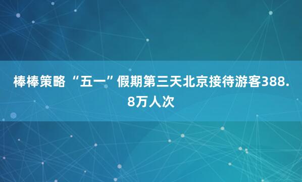 棒棒策略 “五一”假期第三天北京接待游客388.8万人次