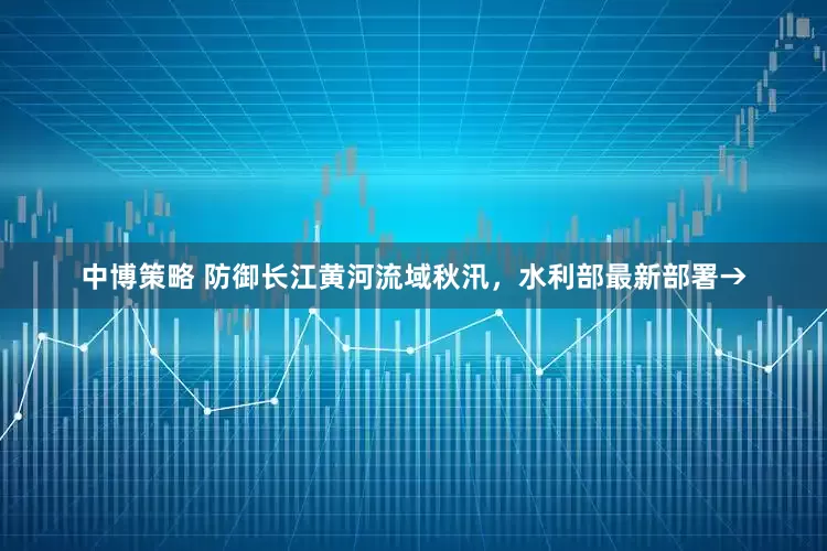 中博策略 防御长江黄河流域秋汛，水利部最新部署→
