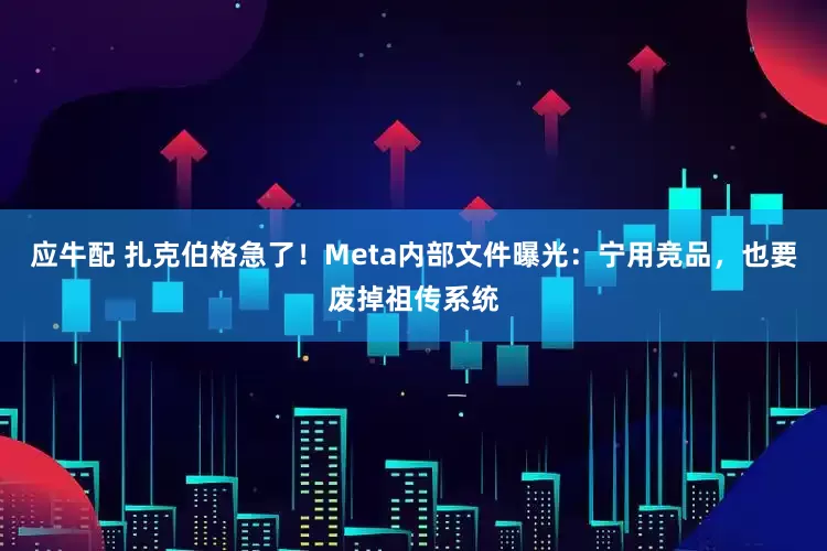 应牛配 扎克伯格急了!Meta内部文件曝光:宁用竞品,也要废掉祖传系统