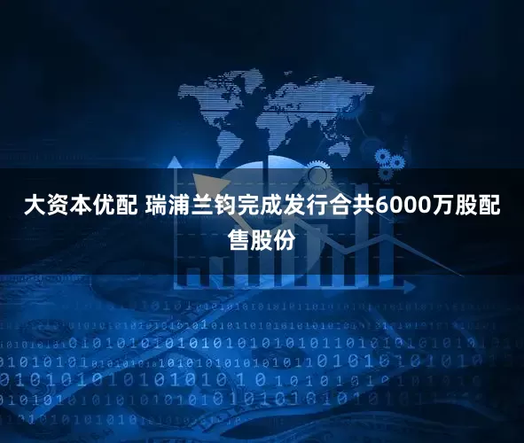 大资本优配 瑞浦兰钧完成发行合共6000万股配售股份