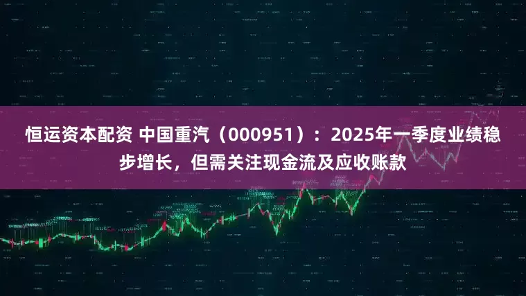 恒运资本配资 中国重汽（000951）：2025年一季度业绩稳步增长，但需关注现金流及应收账款