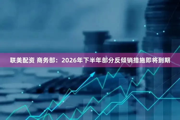 联美配资 商务部：2026年下半年部分反倾销措施即将到期