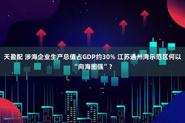 天盈配 涉海企业生产总值占GDP约30% 江苏通州湾示范区何以“向海图强”？