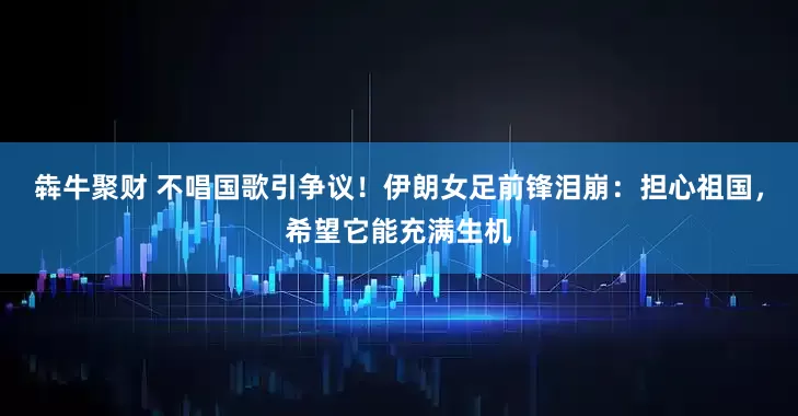 犇牛聚财 不唱国歌引争议！伊朗女足前锋泪崩：担心祖国，希望它能充满生机