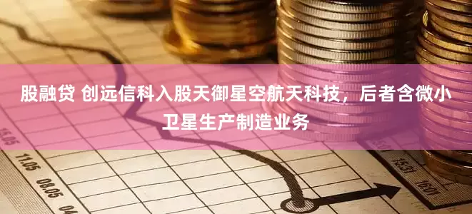 股融贷 创远信科入股天御星空航天科技，后者含微小卫星生产制造业务